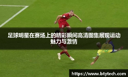 足球明星在赛场上的精彩瞬间高清图集展现运动魅力与激情